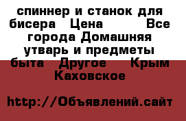 спиннер и станок для бисера › Цена ­ 500 - Все города Домашняя утварь и предметы быта » Другое   . Крым,Каховское